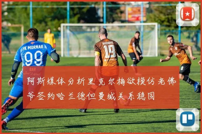 阿斯媒体分析里克尔梅欲模仿老佛爷签约哈兰德但曼城关系稳固