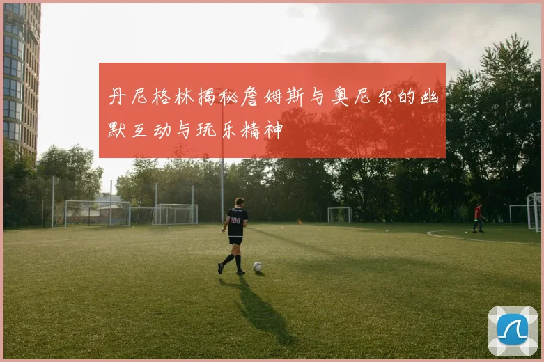 丹尼格林揭秘詹姆斯与奥尼尔的幽默互动与玩乐精神
