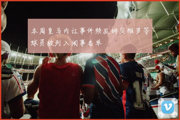 本周皇马内讧事件频发姆贝维罗等球员被列入闹事名单