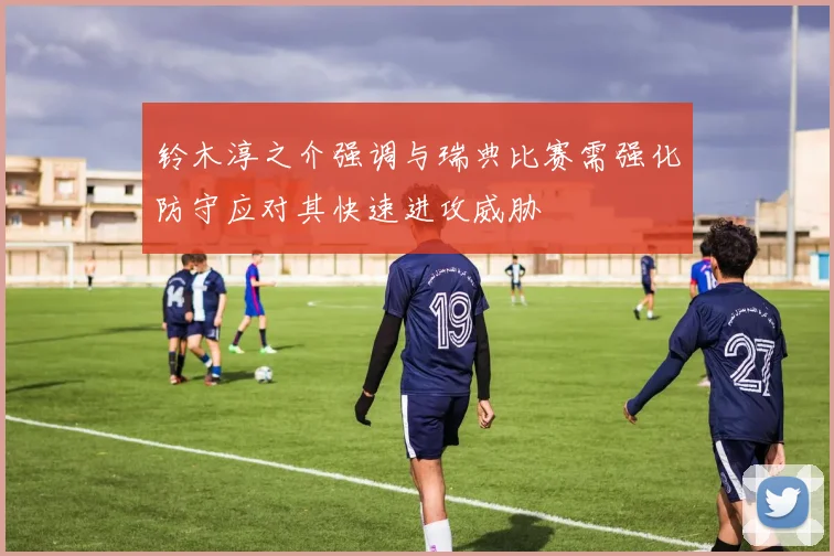 铃木淳之介强调与瑞典比赛需强化防守应对其快速进攻威胁