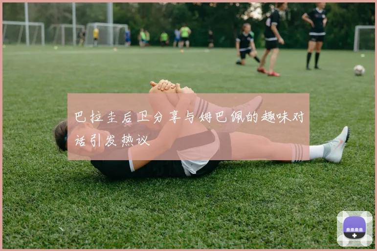 巴拉圭后卫分享与姆巴佩的趣味对话引发热议
