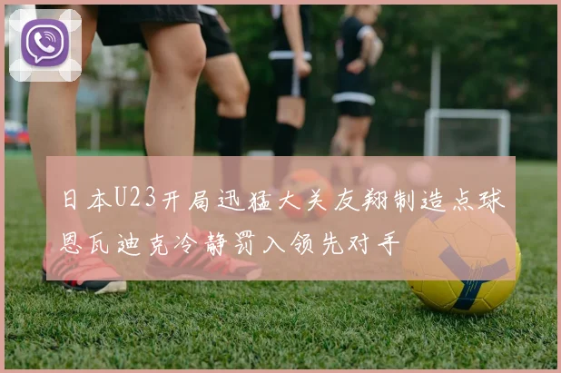 日本U23开局迅猛大关友翔制造点球恩瓦迪克冷静罚入领先对手