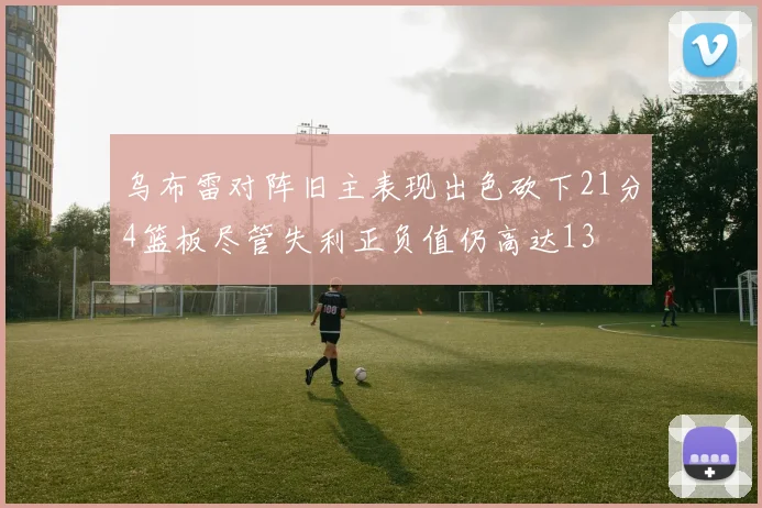 乌布雷对阵旧主表现出色砍下21分4篮板尽管失利正负值仍高达13