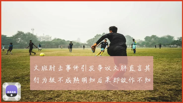 文班肘击事件引发争议文胖直言其行为极不成熟明知后果却故作不知