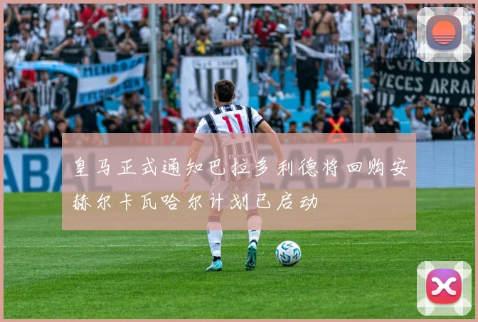 皇马正式通知巴拉多利德将回购安赫尔卡瓦哈尔计划已启动
