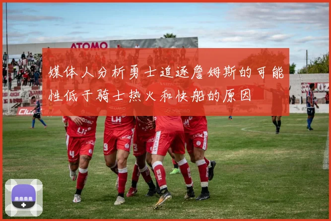 媒体人分析勇士追逐詹姆斯的可能性低于骑士热火和快船的原因