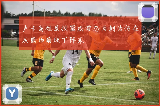 卢卡高难度投篮成常态马刺为何在灰熊面前败下阵来