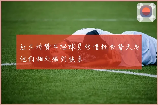 杜兰特赞年轻球员珍惜机会每天与他们相处感到快乐