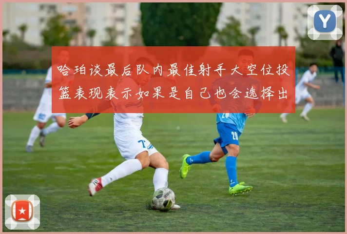 哈珀谈最后队内最佳射手大空位投篮表现表示如果是自己也会选择出手